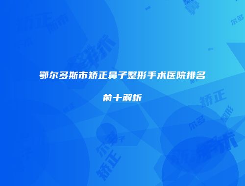 鄂尔多斯市矫正鼻子整形手术医院排名前十解析