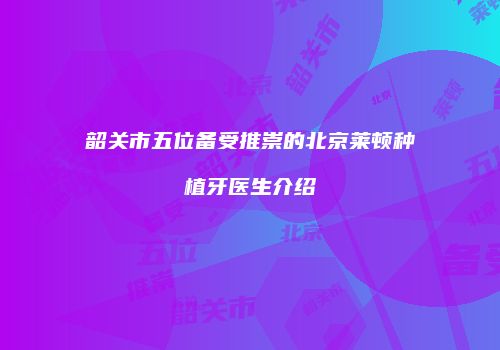 韶关市五位备受推崇的北京莱顿种植牙医生介绍
