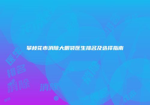 攀枝花市消除大眼袋医生排名及选择指南