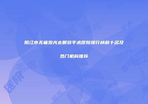 阳江市无痛激光去眼袋手术医院排行榜前十名及热门机构推荐