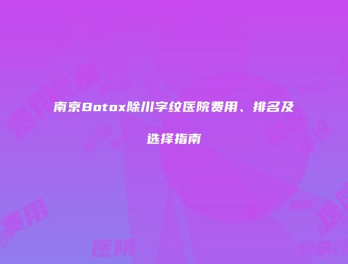 南京Botox除川字纹医院费用、排名及选择指南
