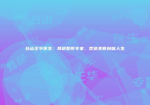 台山王华医生：耳部整形专家，塑造美丽自信人生