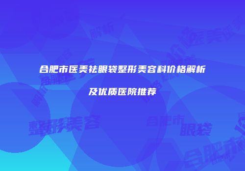 合肥市医美祛眼袋整形美容科价格解析及优质医院推荐