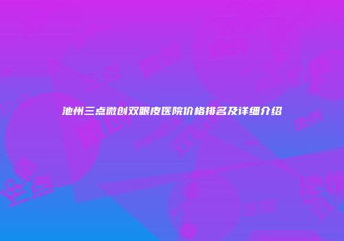 池州三点微创双眼皮医院价格排名及详细介绍