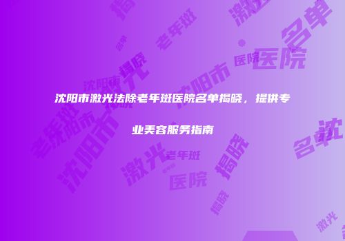 沈阳市激光法除老年斑医院名单揭晓，提供专业美容服务指南
