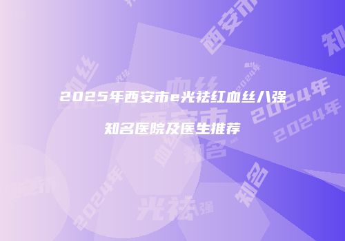 2025年西安市e光祛红血丝八强知名医院及医生推荐