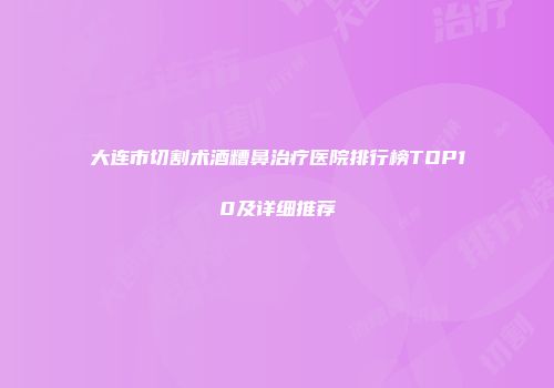 大连市切割术酒糟鼻治疗医院排行榜TOP10及详细推荐