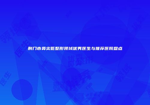 荆门市鼻尖低整形领域优秀医生与推荐医院盘点