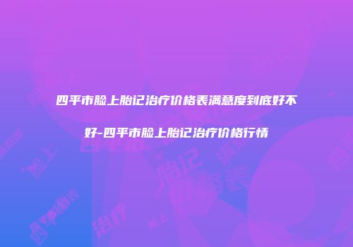 四平市脸上胎记治疗价格表满意度到底好不好-四平市脸上胎记治疗价格行情