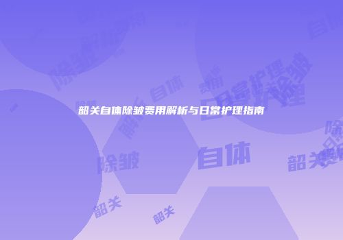 韶关自体除皱费用解析与日常护理指南