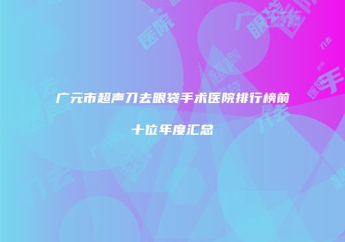 广元市超声刀去眼袋手术医院排行榜前十位年度汇总