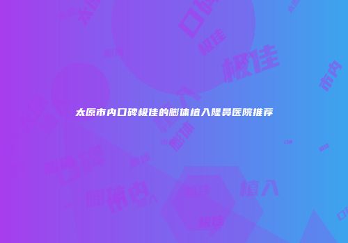 太原市内口碑极佳的膨体植入隆鼻医院推荐