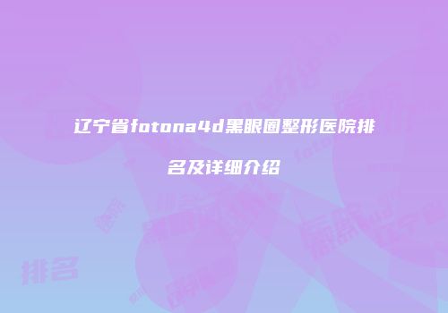辽宁省fotona4d黑眼圈整形医院排名及详细介绍