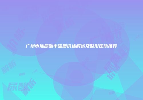 广州市玻尿酸丰嘴唇价格解析及整形医院推荐