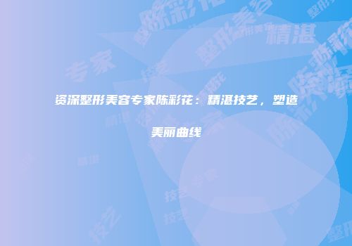 资深整形美容专家陈彩花：精湛技艺，塑造美丽曲线