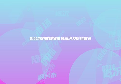 烟台市假体隆胸市场概况及医院推荐