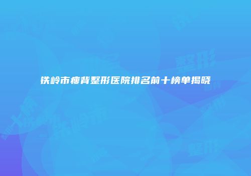 铁岭市瘦背整形医院排名前十榜单揭晓
