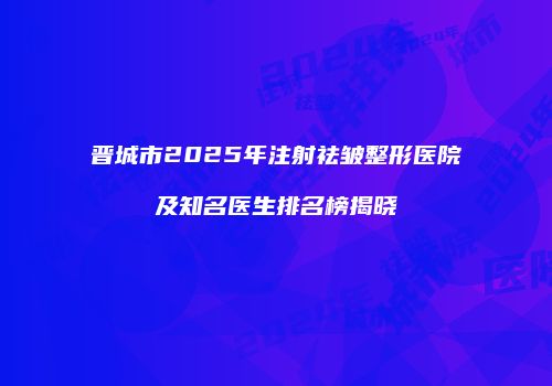 晋城市2025年注射祛皱整形医院及知名医生排名榜揭晓