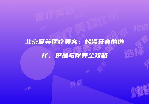 北京夏芙医疗美容：烤瓷牙套的选择、护理与保养全攻略