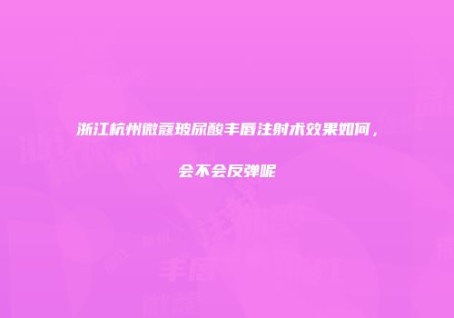 浙江杭州微蔻玻尿酸丰唇注射术效果如何，会不会反弹呢