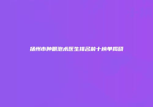 扬州市肿眼泡术医生排名前十榜单揭晓