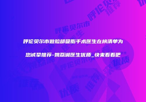 呼伦贝尔市做脸部吸脂手术医生在榜清单为您诚挚推荐-姚荔湘医生优质_快来看看吧