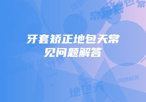 牙套矫正地包天常见问题解答