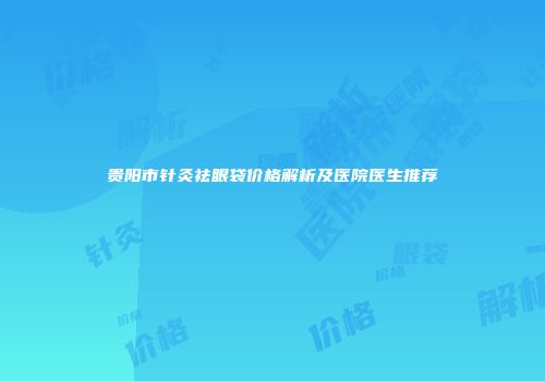 贵阳市针灸祛眼袋价格解析及医院医生推荐