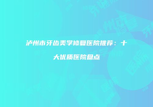 泸州市牙齿美学修复医院推荐：十大优质医院盘点