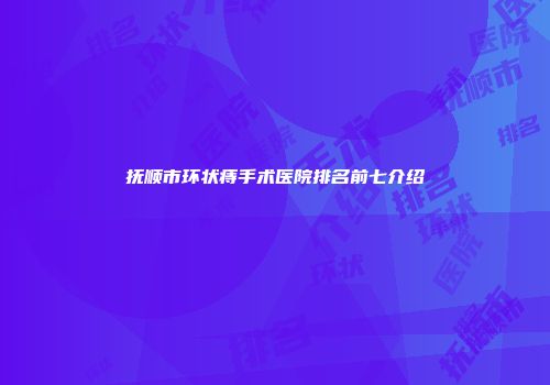 抚顺市环状痔手术医院排名前七介绍