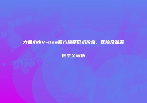 六盘水市V-line四方脸整形术价格、医院及知名医生全解析