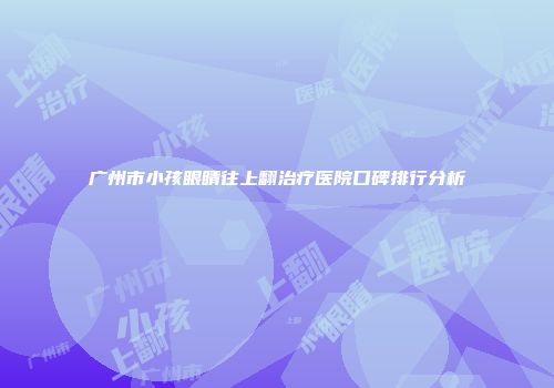 广州市小孩眼睛往上翻治疗医院口碑排行分析