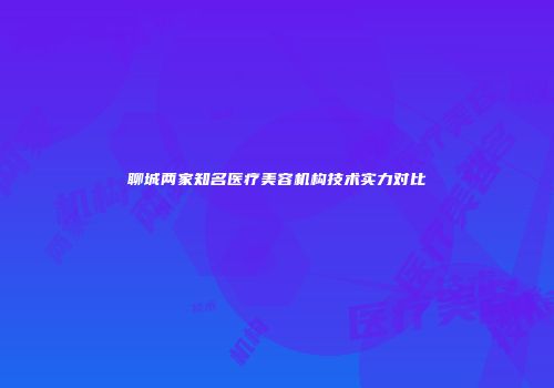 聊城两家知名医疗美容机构技术实力对比