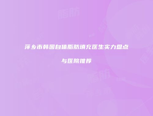 萍乡市韩国自体脂肪填充医生实力盘点与医院推荐