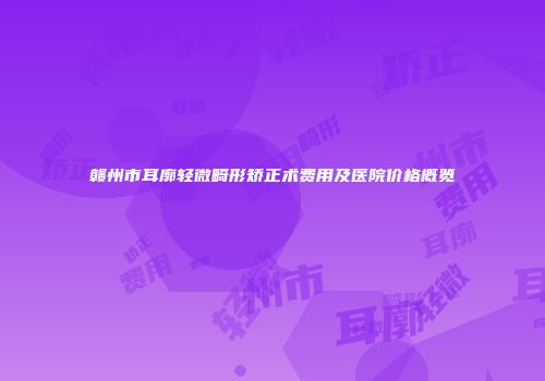 赣州市耳廓轻微畸形矫正术费用及医院价格概览