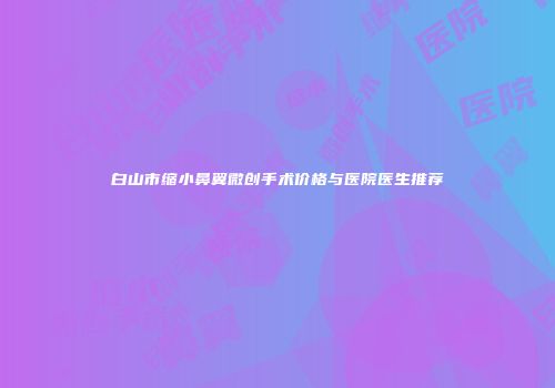 白山市缩小鼻翼微创手术价格与医院医生推荐