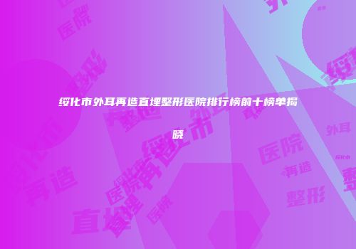 绥化市外耳再造直埋整形医院排行榜前十榜单揭晓