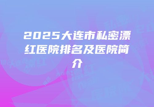 2025大连市私密漂红医院排名及医院简介