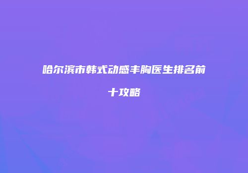 哈尔滨市韩式动感丰胸医生排名前十攻略