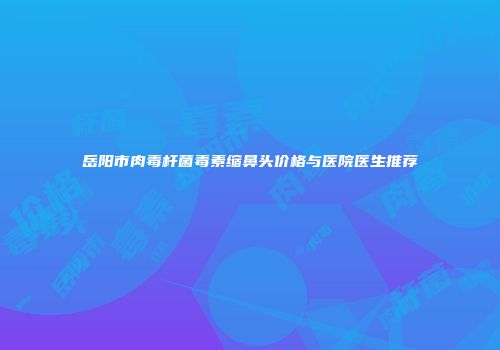 岳阳市肉毒杆菌毒素缩鼻头价格与医院医生推荐