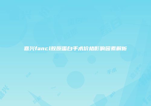 嘉兴fancl胶原蛋白手术价格影响因素解析