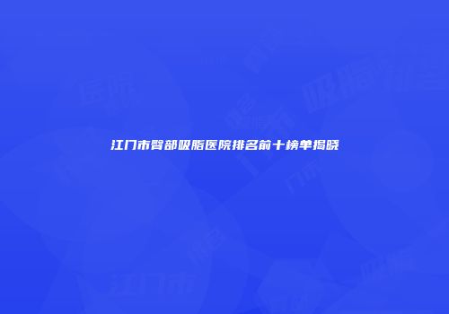 江门市臀部吸脂医院排名前十榜单揭晓