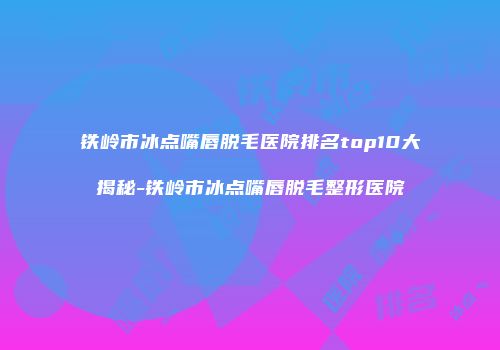 铁岭市冰点嘴唇脱毛医院排名top10大揭秘-铁岭市冰点嘴唇脱毛整形医院