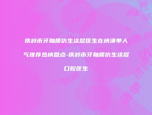 铁岭市牙釉质仿生涂层医生在榜清单人气推荐热榜盘点-铁岭市牙釉质仿生涂层口腔医生