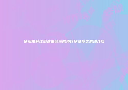 德州市鲜红斑痣去除医院排行榜及顶尖机构介绍