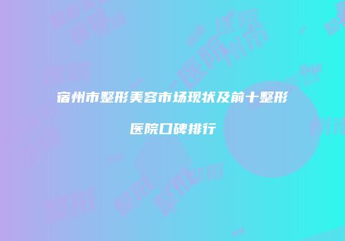宿州市整形美容市场现状及前十整形医院口碑排行