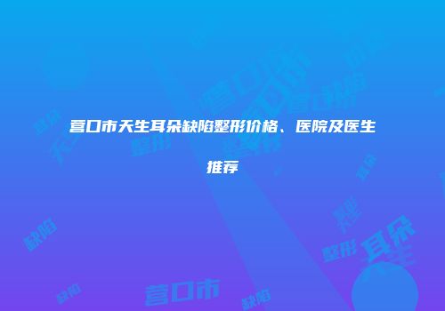 营口市天生耳朵缺陷整形价格、医院及医生推荐