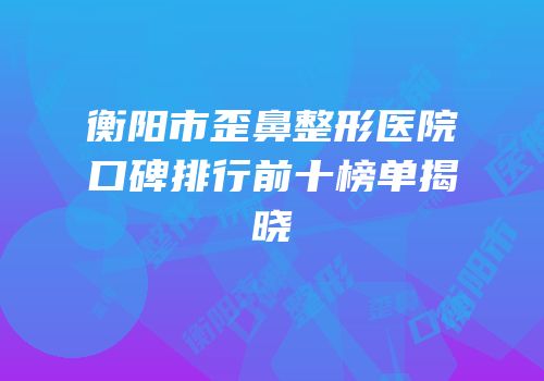 衡阳市歪鼻整形医院口碑排行前十榜单揭晓