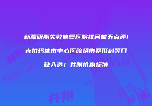 新疆吸脂失败修复医院排名前五点评!克拉玛依市中心医院烧伤整形科等口碑入选！并附价格标准
