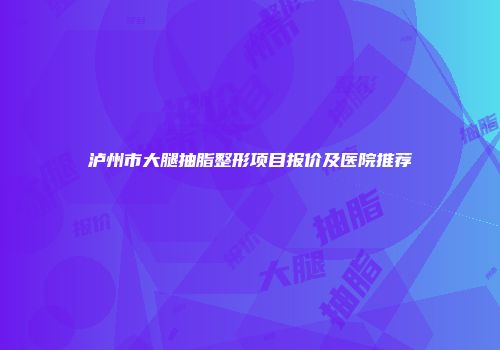 泸州市大腿抽脂整形项目报价及医院推荐